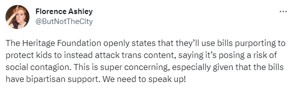 Tweet from Florence Ashley @ButNotTheCity May 20: The Heritage Foundation openly states that they’ll use bills purporting to protect kids to instead attack trans content, saying it’s posing a risk of social contagion. This is super concerning, especially given that the bills have bipartisan support. We need to speak up!