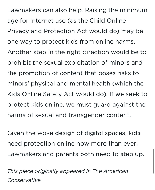 Screenshot of an article excerpt: 

Lawmakers can also help. Raising the minimum age for internet use (as the Child Online Privacy and Protection Act would do) may be one way to protect kids from online harms. Another step in the right direction would be to prohibit the sexual exploitation of minors and the promotion of content that poses risks to minors’ physical and mental health (which the Kids Online Safety Act would do). If we seek to protect kids online, we must guard against the harms of sexual and transgender content.

Given the woke design of digital spaces, kids need protection online now more than ever. Lawmakers and parents both need to step up.

ABOUT THE AUTHORS

Jared Eckert is a researcher in the Heritage Foundation’s DeVos Center for Life, Religion, and Family.